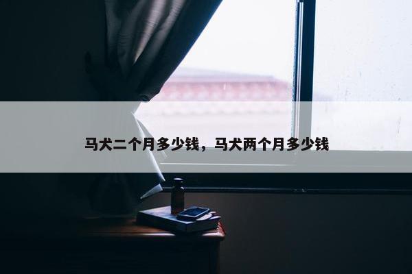 马犬二个月多少钱，马犬两个月多少钱
