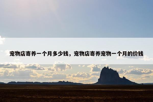 宠物店寄养一个月多少钱，宠物店寄养宠物一个月的价钱