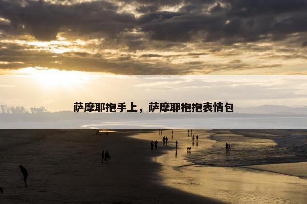 萨摩耶抱手上，萨摩耶抱抱表情包