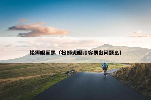 松狮眼圈黑（松狮犬眼睛容易出问题么）