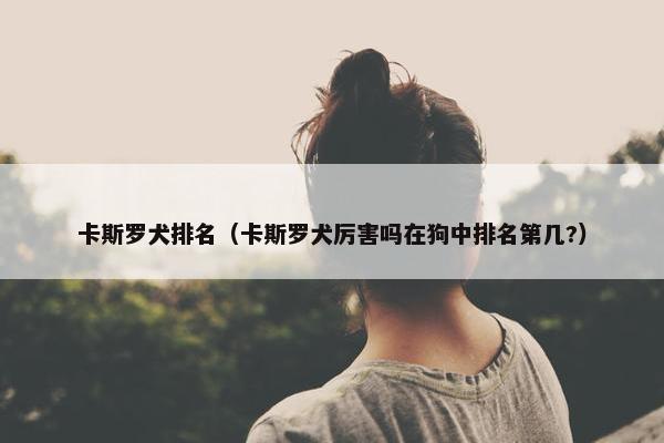 卡斯罗犬排名（卡斯罗犬厉害吗在狗中排名第几?）