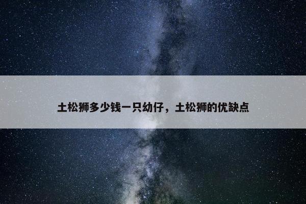 土松狮多少钱一只幼仔，土松狮的优缺点