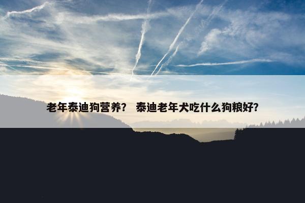 老年泰迪狗营养？ 泰迪老年犬吃什么狗粮好？