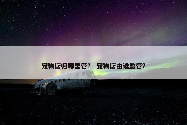 宠物店归哪里管？ 宠物店由谁监管？