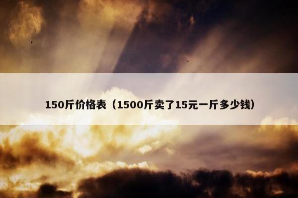 150斤价格表（1500斤卖了15元一斤多少钱）