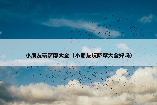 小朋友玩萨摩大全（小朋友玩萨摩大全好吗）