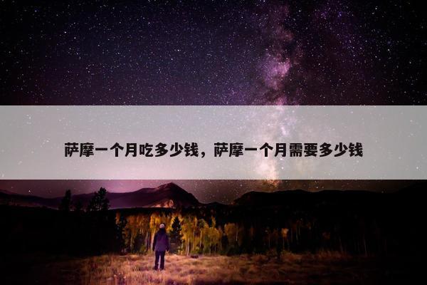 萨摩一个月吃多少钱，萨摩一个月需要多少钱