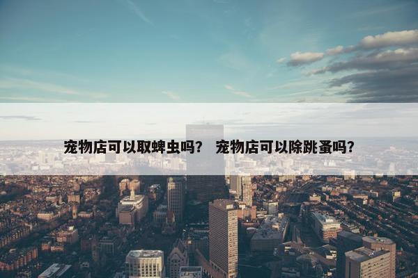 宠物店可以取蜱虫吗？ 宠物店可以除跳蚤吗？