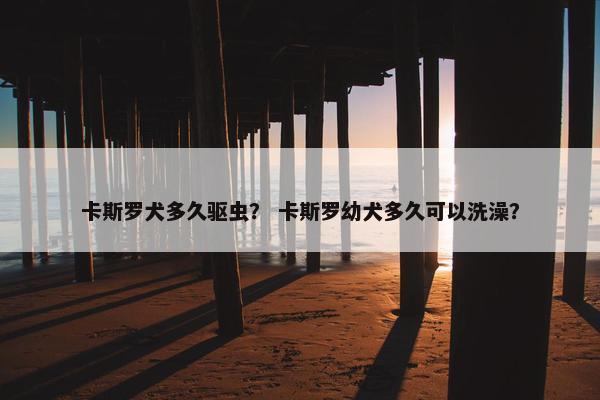 卡斯罗犬多久驱虫？ 卡斯罗幼犬多久可以洗澡？