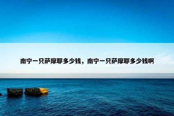 南宁一只萨摩耶多少钱，南宁一只萨摩耶多少钱啊