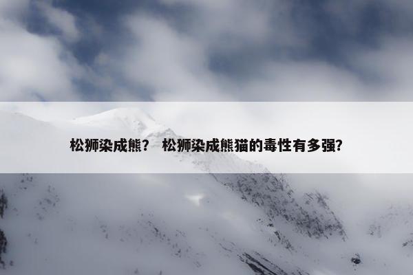 松狮染成熊？ 松狮染成熊猫的毒性有多强？