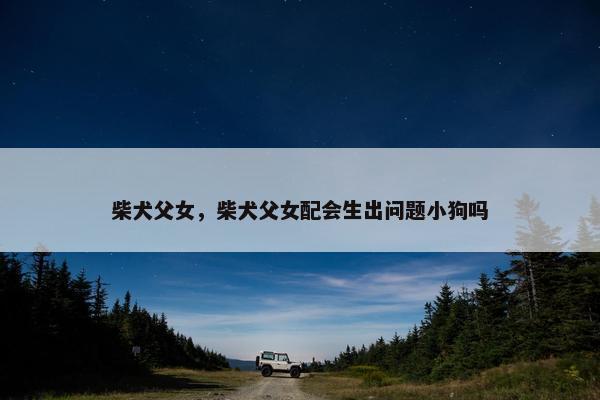 柴犬父女，柴犬父女配会生出问题小狗吗
