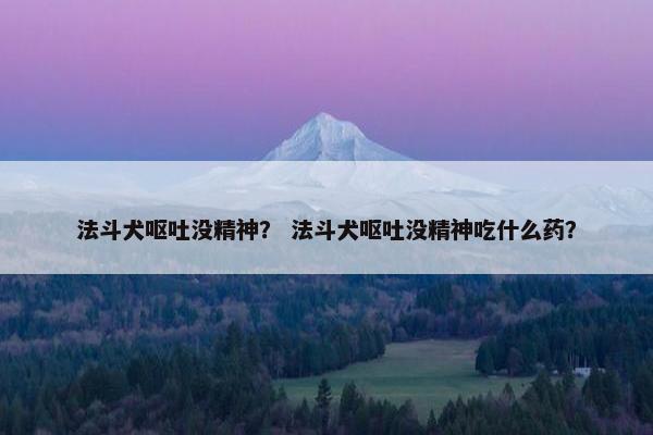 法斗犬呕吐没精神？ 法斗犬呕吐没精神吃什么药？