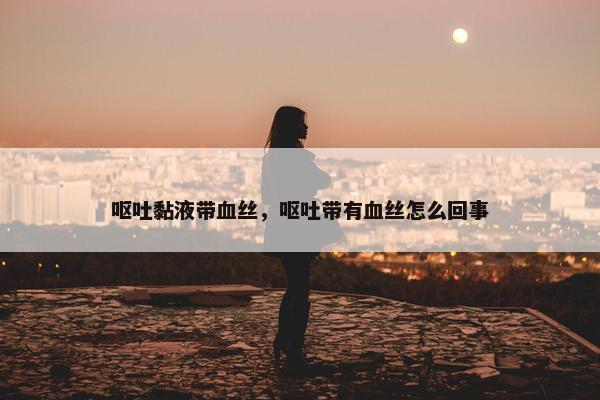 呕吐黏液带血丝，呕吐带有血丝怎么回事