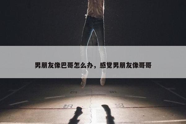 男朋友像巴哥怎么办，感觉男朋友像哥哥