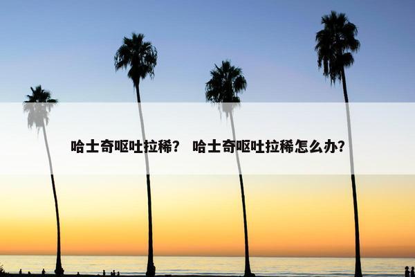 哈士奇呕吐拉稀？ 哈士奇呕吐拉稀怎么办？