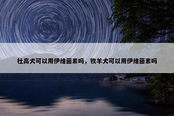 杜高犬可以用伊维菌素吗，牧羊犬可以用伊维菌素吗