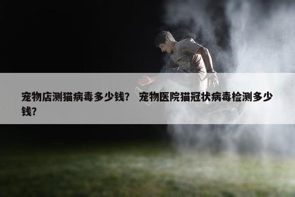 宠物店测猫病毒多少钱？ 宠物医院猫冠状病毒检测多少钱？