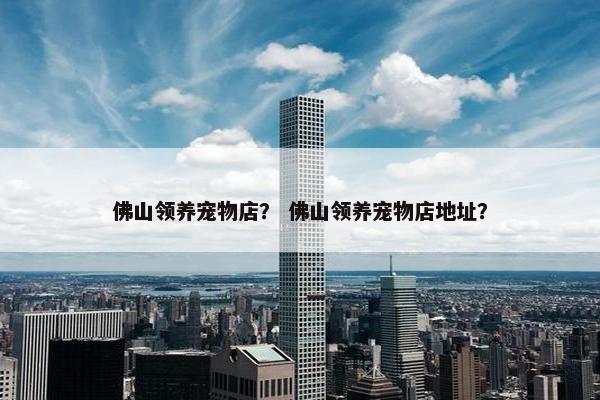 佛山领养宠物店？ 佛山领养宠物店地址？