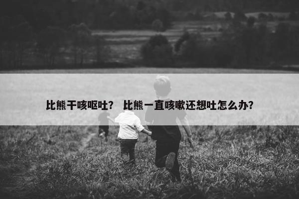 比熊干咳呕吐？ 比熊一直咳嗽还想吐怎么办？