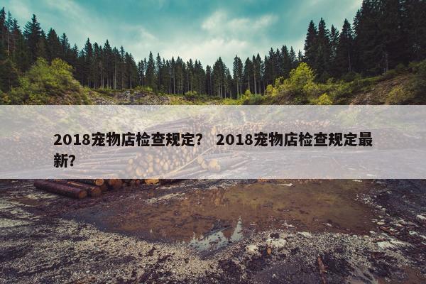 2018宠物店检查规定？ 2018宠物店检查规定最新？