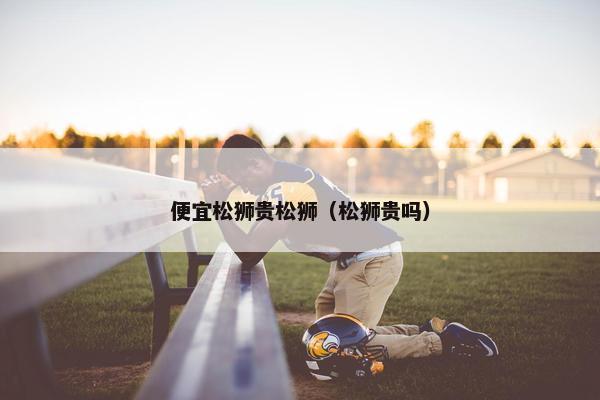 便宜松狮贵松狮（松狮贵吗）