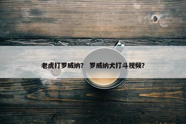 老虎打罗威纳？ 罗威纳犬打斗视频？