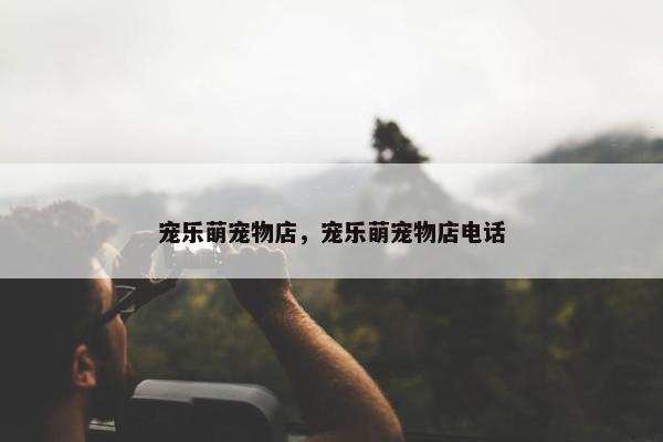 宠乐萌宠物店，宠乐萌宠物店电话