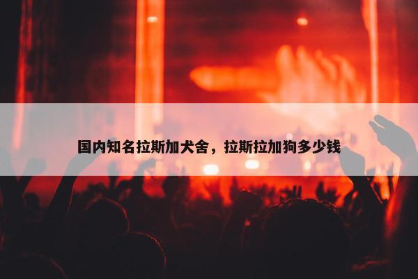 国内知名拉斯加犬舍，拉斯拉加狗多少钱