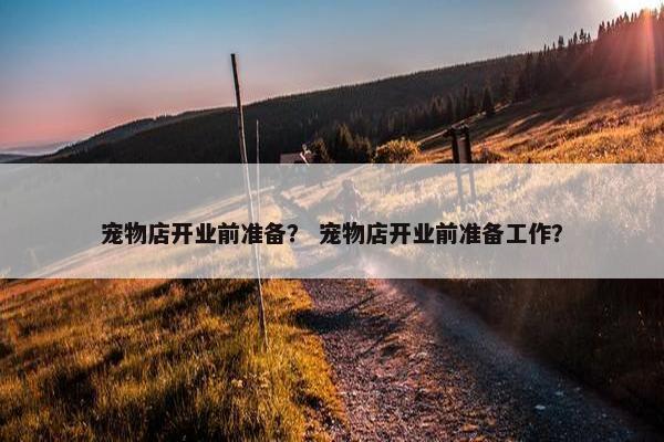 宠物店开业前准备？ 宠物店开业前准备工作？
