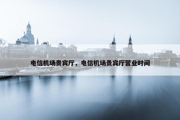 电信机场贵宾厅，电信机场贵宾厅营业时间