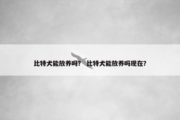 比特犬能放养吗？ 比特犬能放养吗现在？