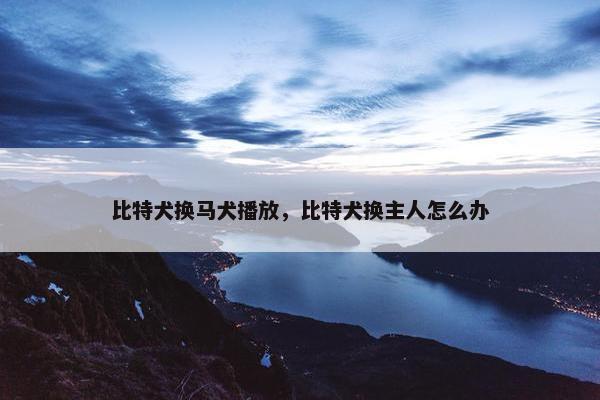比特犬换马犬播放，比特犬换主人怎么办